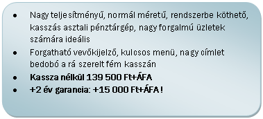 Folyamatábra: Másik feldolgozás: •	Nagy teljesítményű, normál méretű, rendszerbe köthető, kasszás asztali pénztárgép, nagy forgalmú üzletek számára ideális
•	Forgatható vevőkijelző, kulcsos menü, nagy címlet bedobó a rá szerelt fém kasszán
•	Kassza nélkül 139 500 Ft+ÁFA
•	+2 év garancia: +15 000 Ft+ÁFA !

